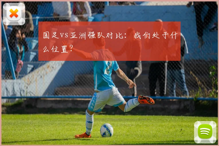 国足vs亚洲强队对比：我们处于什么位置？