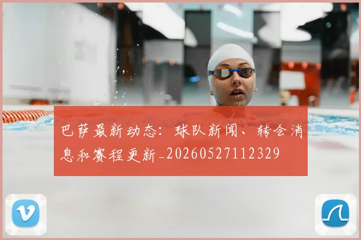 巴萨最新动态:球队新闻、转会消息和赛程更新_20260527112329