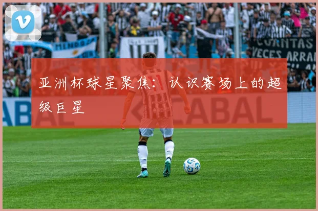 亚洲杯球星聚焦:认识赛场上的超级巨星