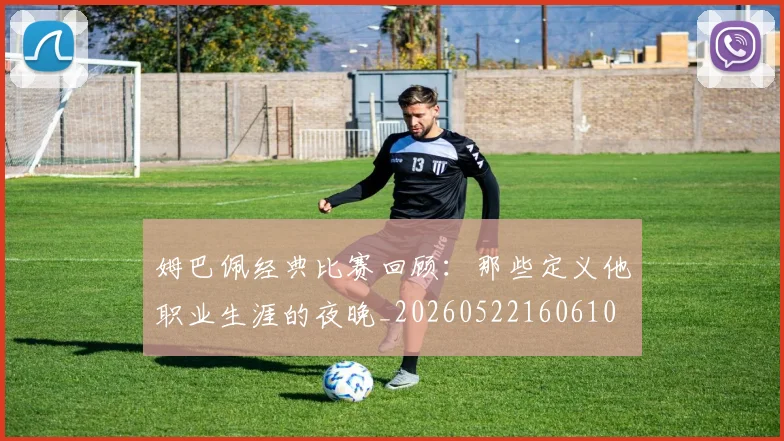 姆巴佩经典比赛回顾：那些定义他职业生涯的夜晚_20260522160610