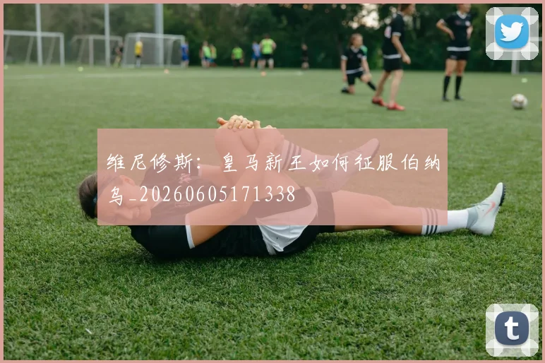 维尼修斯：皇马新王如何征服伯纳乌_20260605171338