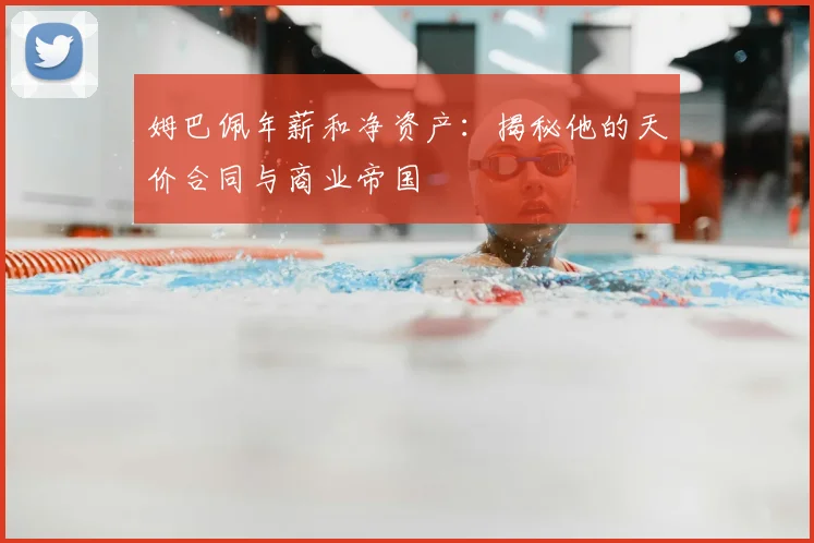 姆巴佩年薪和净资产：揭秘他的天价合同与商业帝国